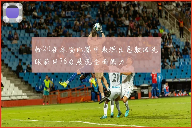 恰20在本场比赛中表现出色数据亮眼获评76分展现全面能力