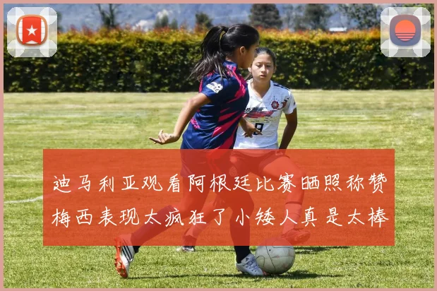 迪马利亚观看阿根廷比赛晒照称赞梅西表现太疯狂了小矮人真是太棒了