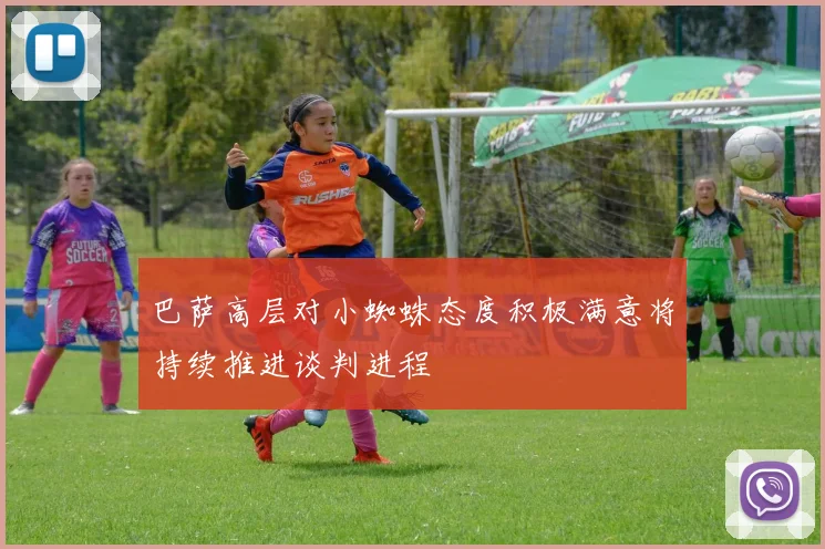 巴萨高层对小蜘蛛态度积极满意将持续推进谈判进程
