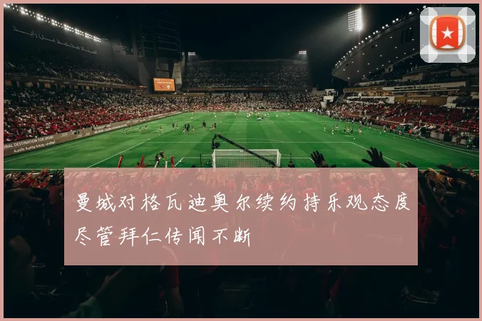 曼城对格瓦迪奥尔续约持乐观态度尽管拜仁传闻不断